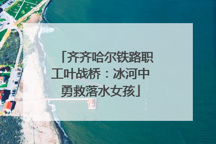 齐齐哈尔铁路职工叶战桥：冰河中勇救落水女孩