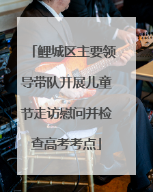 鲤城区主要领导带队开展儿童节走访慰问并检查高考考点