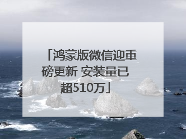 鸿蒙版微信迎重磅更新 安装量已超510万