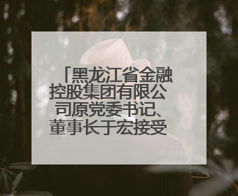 黑龙江省金融控股集团有限公司原党委书记、董事长于宏接受纪律审查和监察调查