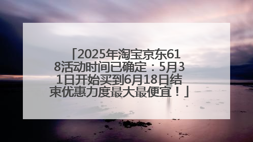 2025年淘宝京东618活动时间已确定：5月31日开始买到6月18日结束优惠力度最大最便宜！