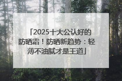2025十大公认好的防晒霜！防晒新趋势：轻薄不油腻才是王道