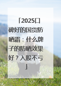 2025口碑好的国货防晒霜：什么牌子的防晒效果好？入股不亏