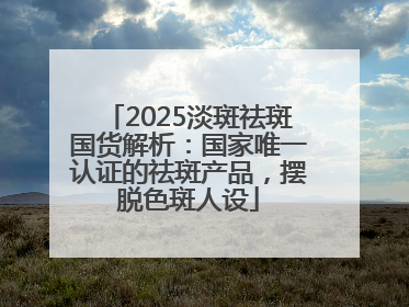 2025淡斑祛斑国货解析：国家唯一认证的祛斑产品，摆脱色斑人设