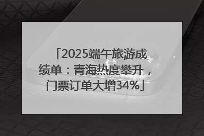 2025端午旅游成绩单：青海热度攀升，门票订单大增34%