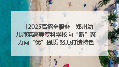 2025高招全服务｜郑州幼儿师范高等专科学校向“新”聚力向“优”提质 努力打造特色鲜明的高水平师范院校